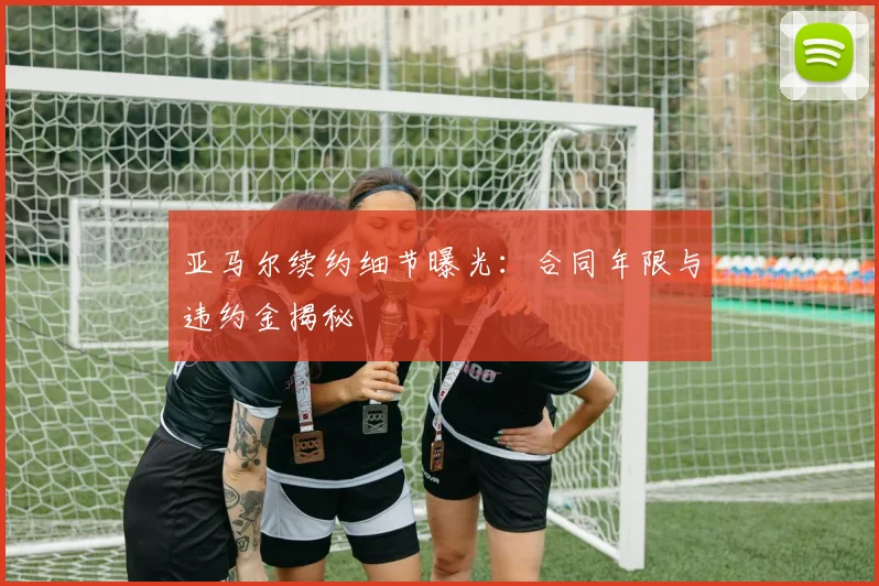 亚马尔续约细节曝光:合同年限与违约金揭秘