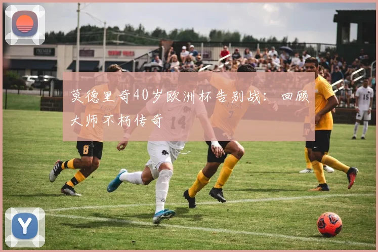 莫德里奇40岁欧洲杯告别战：回顾大师不朽传奇