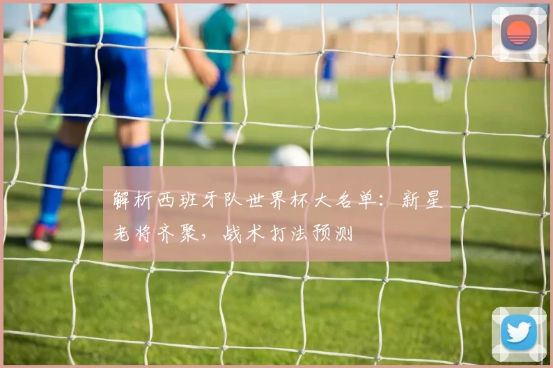 解析西班牙队世界杯大名单:新星老将齐聚,战术打法预测