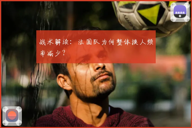 战术解读:法国队为何整体换人频率减少?