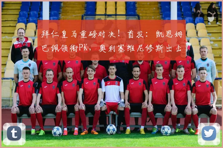 拜仁皇马重磅对决！首发：凯恩姆巴佩领衔PK，奥利塞维尼修斯出击