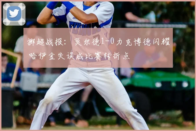 挪超战报:莫尔德1-0力克博德闪耀 哈伊金失误成比赛转折点