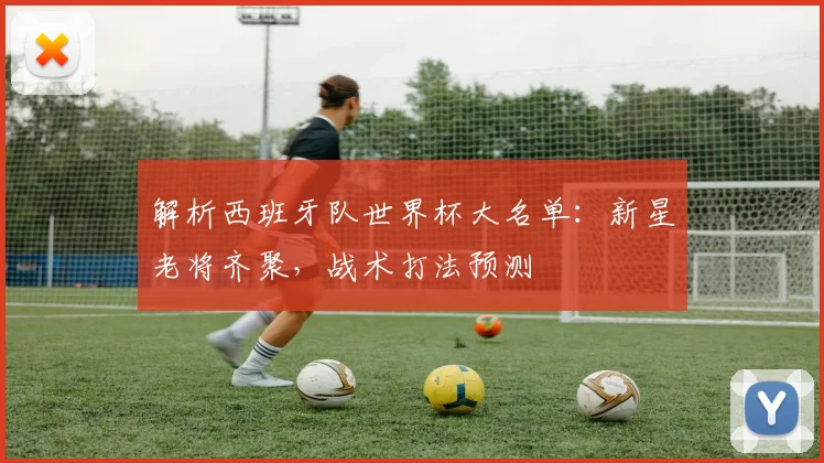 解析西班牙队世界杯大名单:新星老将齐聚,战术打法预测