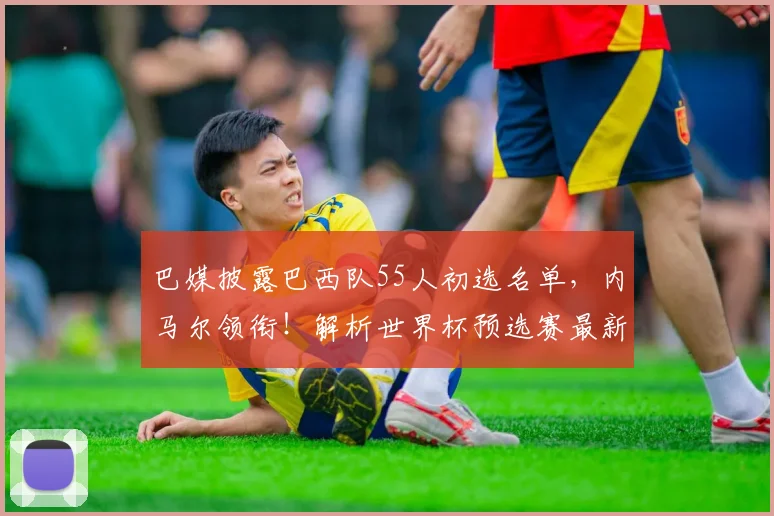巴媒披露巴西队55人初选名单，内马尔领衔！解析世界杯预选赛最新动向