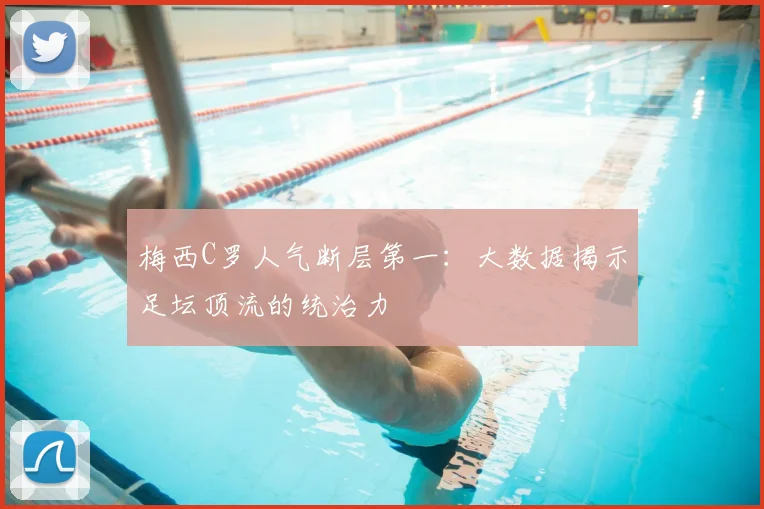 梅西C罗人气断层第一:大数据揭示足坛顶流的统治力