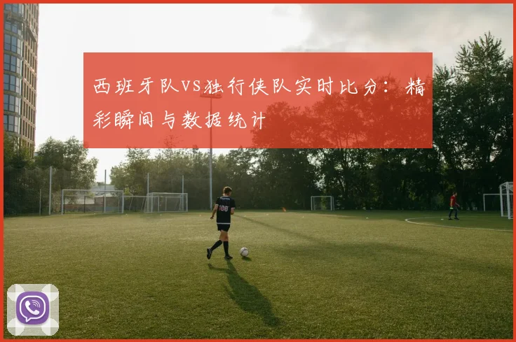 西班牙队vs独行侠队实时比分：精彩瞬间与数据统计