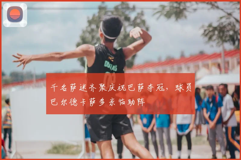 千名萨迷齐聚庆祝巴萨夺冠，球员巴尔德卡萨多亲临助阵