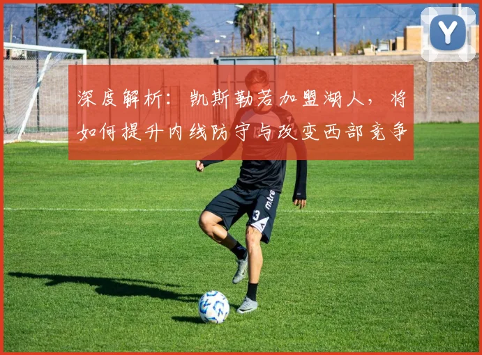 深度解析:凯斯勒若加盟湖人,将如何提升内线防守与改变西部竞争态势