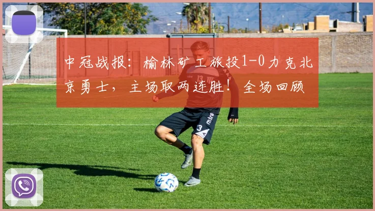 中冠战报:榆林矿工旅投1-0力克北京勇士,主场取两连胜!全场回顾与关键分析