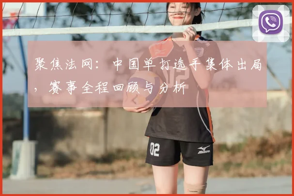 聚焦法网：中国单打选手集体出局，赛事全程回顾与分析