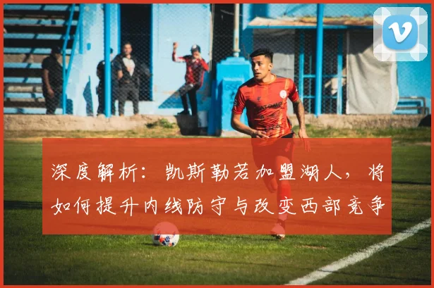 深度解析:凯斯勒若加盟湖人,将如何提升内线防守与改变西部竞争态势