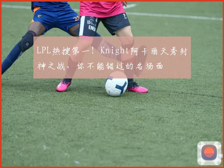 LPL热搜第一！Knight阿卡丽天秀封神之战，你不能错过的名场面