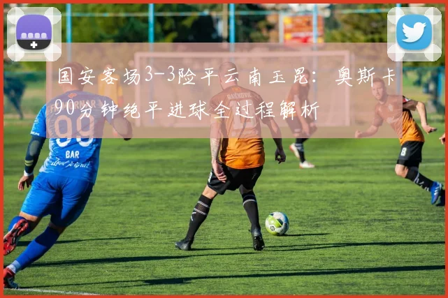 国安客场3-3险平云南玉昆：奥斯卡90分钟绝平进球全过程解析